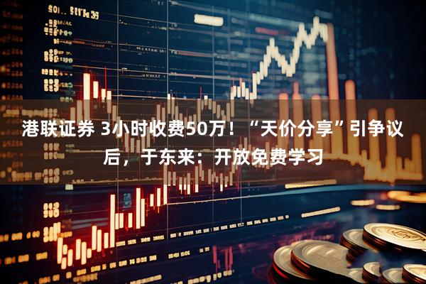 港联证券 3小时收费50万！“天价分享”引争议后，于东来：开放免费学习