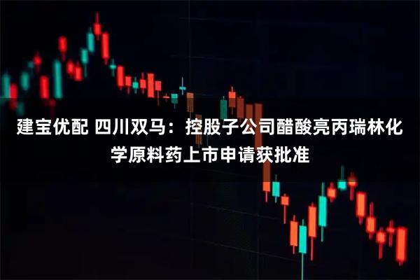 建宝优配 四川双马：控股子公司醋酸亮丙瑞林化学原料药上市申请获批准