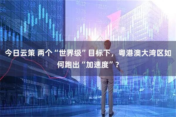 今日云策 两个“世界级”目标下，粤港澳大湾区如何跑出“加速度”？