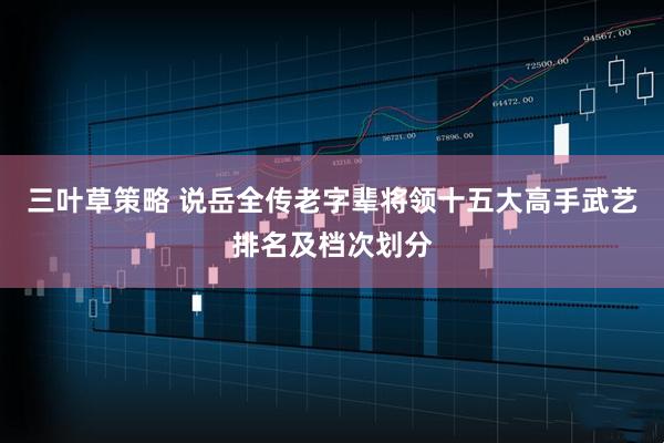 三叶草策略 说岳全传老字辈将领十五大高手武艺排名及档次划分