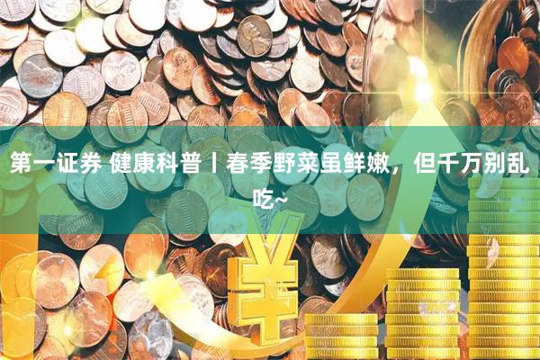 第一证券 健康科普丨春季野菜虽鲜嫩，但千万别乱吃~