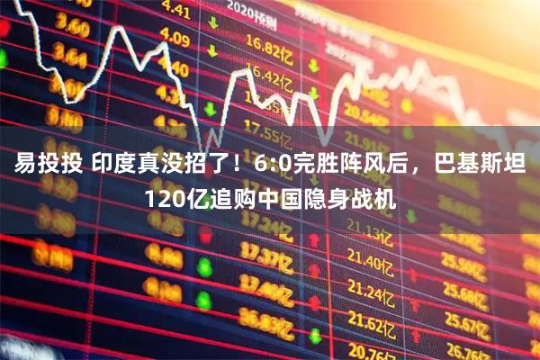 易投投 印度真没招了！6:0完胜阵风后，巴基斯坦120亿追购中国隐身战机