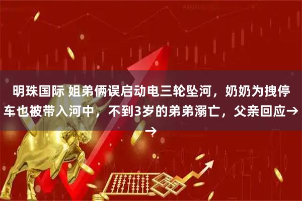明珠国际 姐弟俩误启动电三轮坠河，奶奶为拽停车也被带入河中，不到3岁的弟弟溺亡，父亲回应→