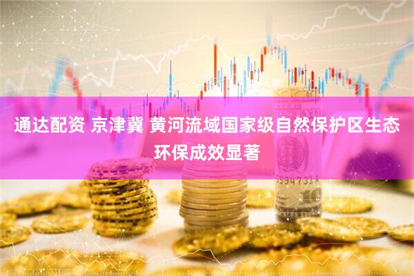 通达配资 京津冀 黄河流域国家级自然保护区生态环保成效显著