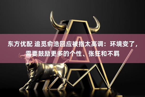 东方优配 追觅俞浩回应被指太高调：环境变了，需要鼓励更多的个性、张狂和不羁