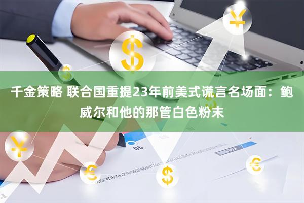 千金策略 联合国重提23年前美式谎言名场面：鲍威尔和他的那管白色粉末