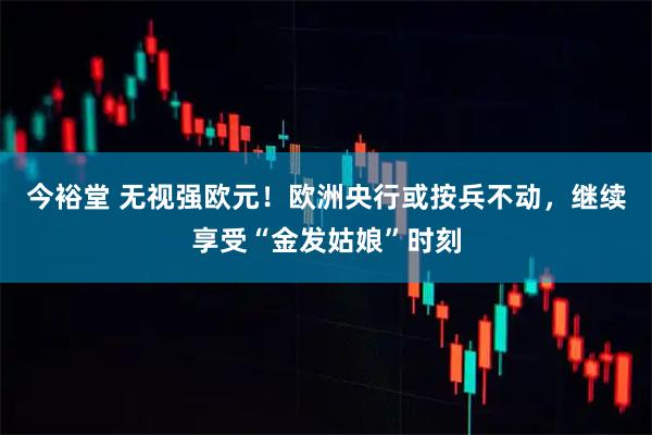 今裕堂 无视强欧元！欧洲央行或按兵不动，继续享受“金发姑娘”时刻