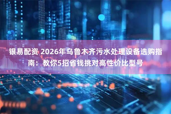 银易配资 2026年乌鲁木齐污水处理设备选购指南：教你5招省钱挑对高性价比型号