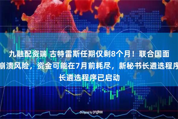 九融配资端 古特雷斯任期仅剩8个月！联合国面临财政崩溃风险，资金可能在7月前耗尽，新秘书长遴选程序已启动