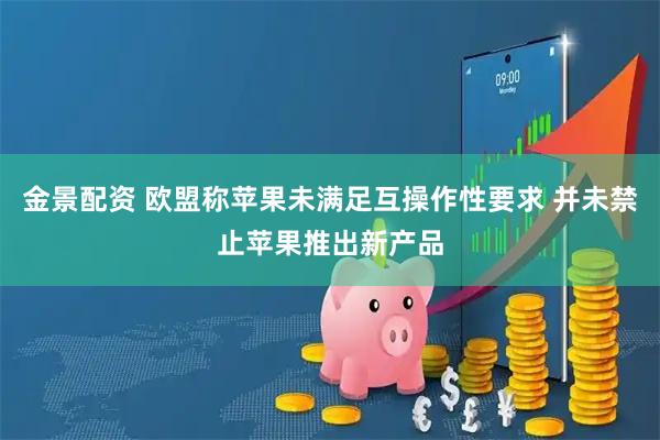金景配资 欧盟称苹果未满足互操作性要求 并未禁止苹果推出新产品