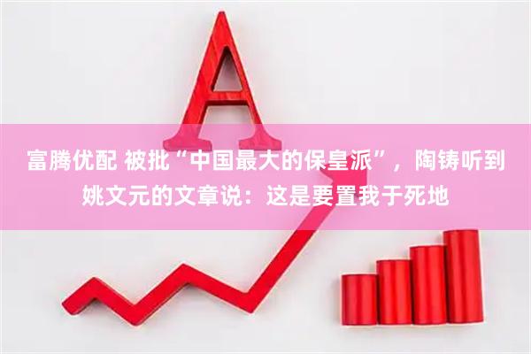 富腾优配 被批“中国最大的保皇派”，陶铸听到姚文元的文章说：这是要置我于死地