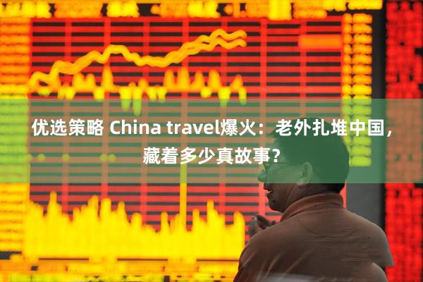 优选策略 China travel爆火：老外扎堆中国，藏着多少真故事？