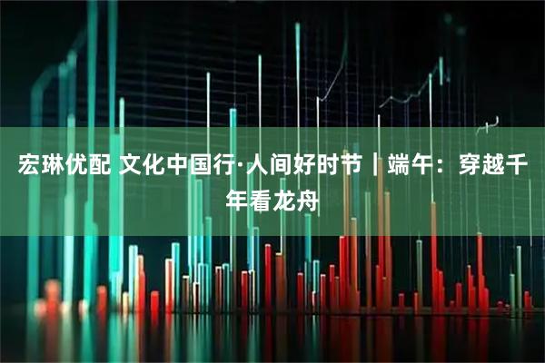 宏琳优配 文化中国行·人间好时节｜端午：穿越千年看龙舟