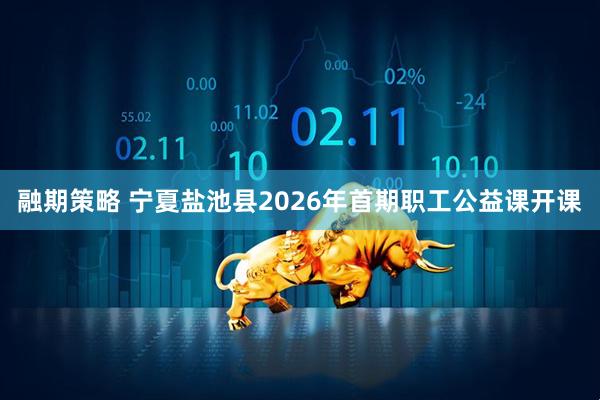 融期策略 宁夏盐池县2026年首期职工公益课开课